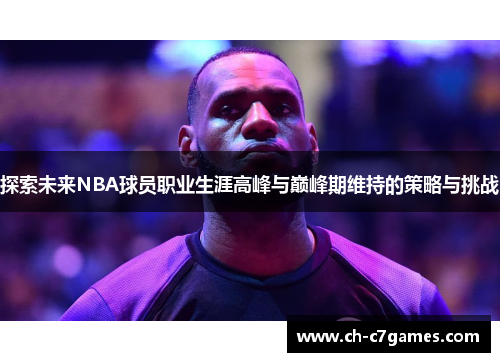 探索未来NBA球员职业生涯高峰与巅峰期维持的策略与挑战